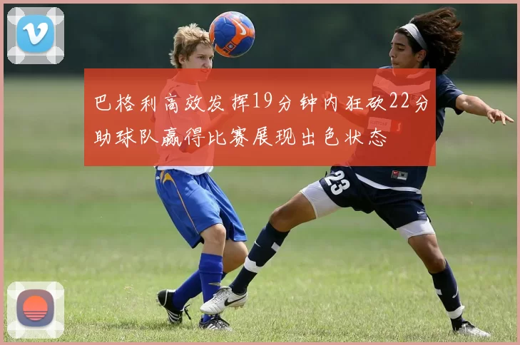 巴格利高效发挥19分钟内狂砍22分助球队赢得比赛展现出色状态
