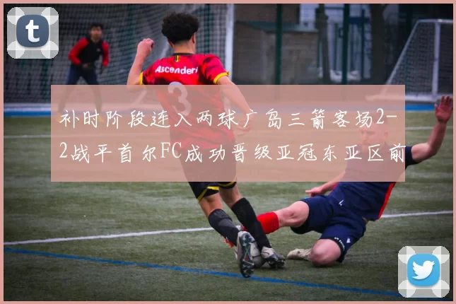 补时阶段连入两球广岛三箭客场2-2战平首尔FC成功晋级亚冠东亚区前四