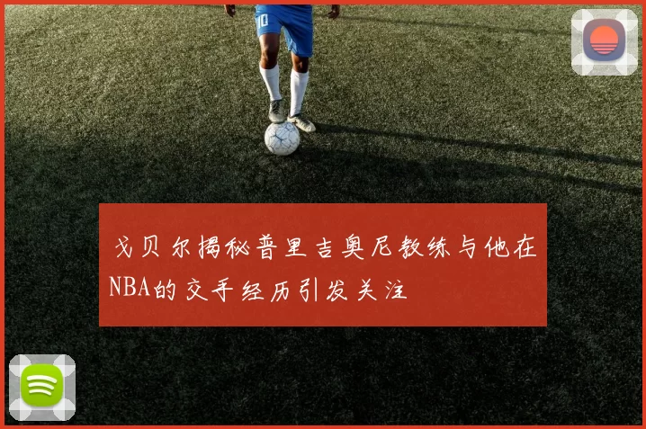 戈贝尔揭秘普里吉奥尼教练与他在NBA的交手经历引发关注