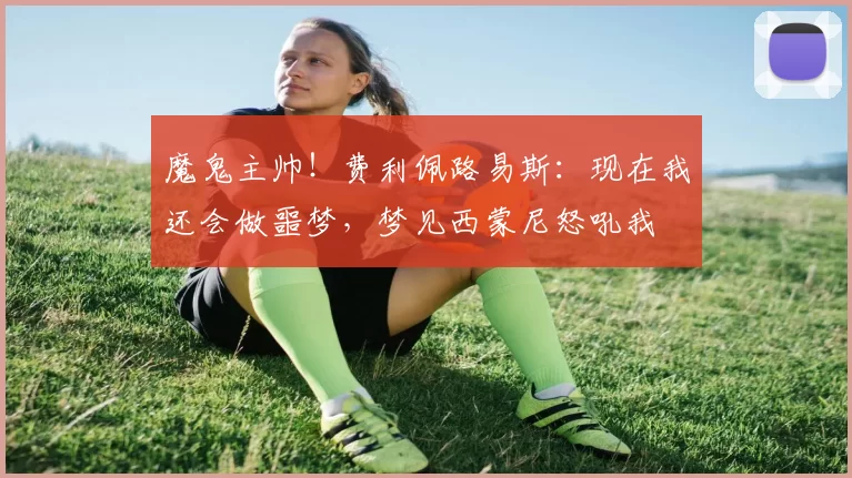 魔鬼主帅！费利佩路易斯：现在我还会做噩梦，梦见西蒙尼怒吼我