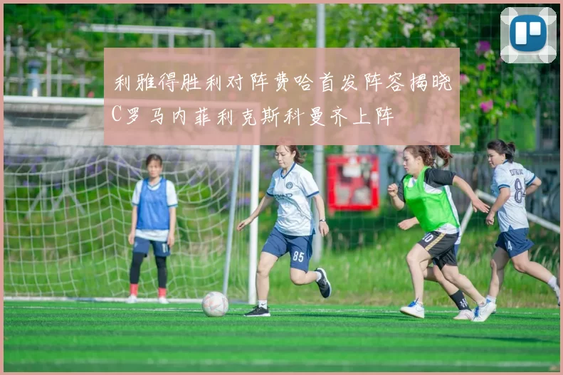 利雅得胜利对阵费哈首发阵容揭晓C罗马内菲利克斯科曼齐上阵