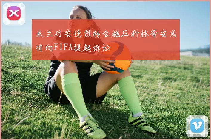 米兰对安德烈转会施压科林蒂安或将向FIFA提起诉讼