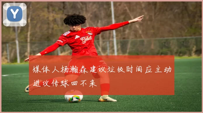媒体人杨瀚森建议垃圾时间应主动进攻传球回不来
