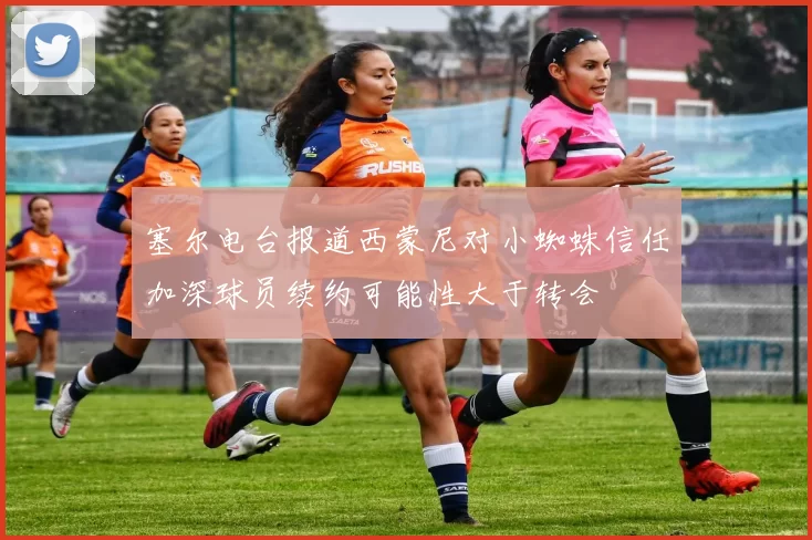 塞尔电台报道西蒙尼对小蜘蛛信任加深球员续约可能性大于转会