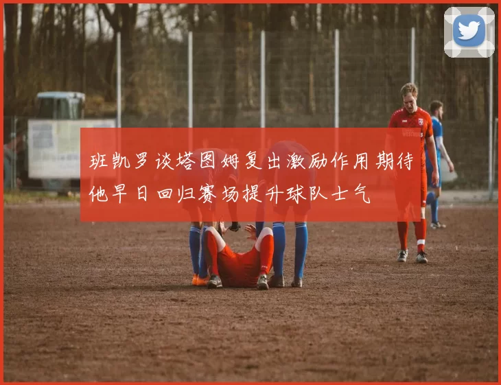 班凯罗谈塔图姆复出激励作用期待他早日回归赛场提升球队士气