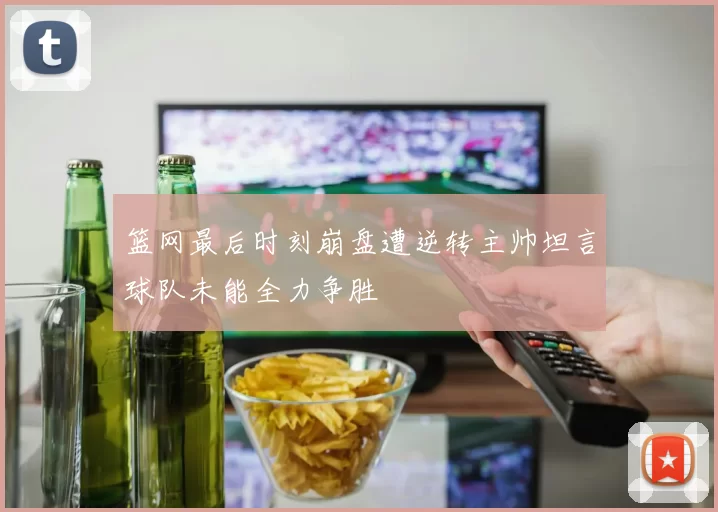 篮网最后时刻崩盘遭逆转主帅坦言球队未能全力争胜