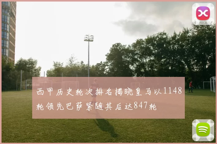 西甲历史轮次排名揭晓皇马以1148轮领先巴萨紧随其后达847轮