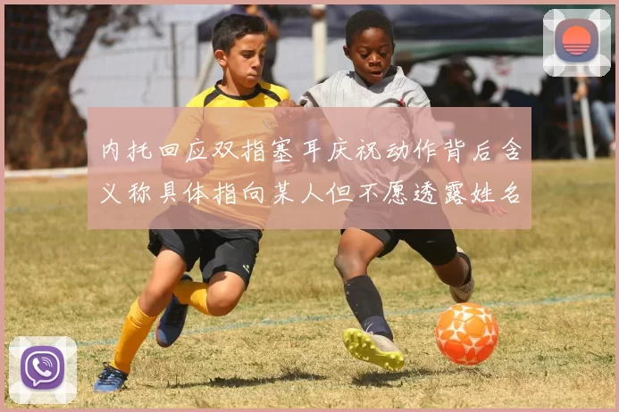 内托回应双指塞耳庆祝动作背后含义称具体指向某人但不愿透露姓名