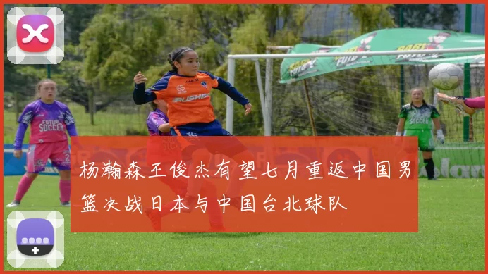 杨瀚森王俊杰有望七月重返中国男篮决战日本与中国台北球队