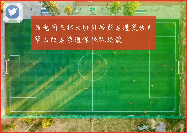 马竞国王杯大胜贝蒂斯后遭复仇巴萨击败后惨遭保级队逆袭