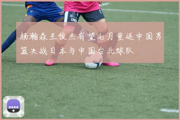 杨瀚森王俊杰有望七月重返中国男篮决战日本与中国台北球队
